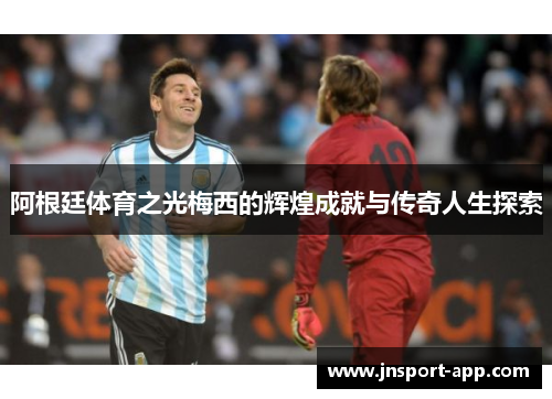 阿根廷体育之光梅西的辉煌成就与传奇人生探索