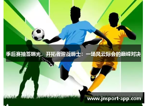 季后赛抽签曝光，开拓者迎战爵士：一场风云际会的巅峰对决