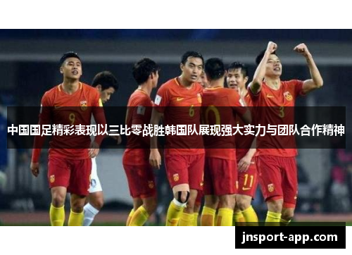 中国国足精彩表现以三比零战胜韩国队展现强大实力与团队合作精神